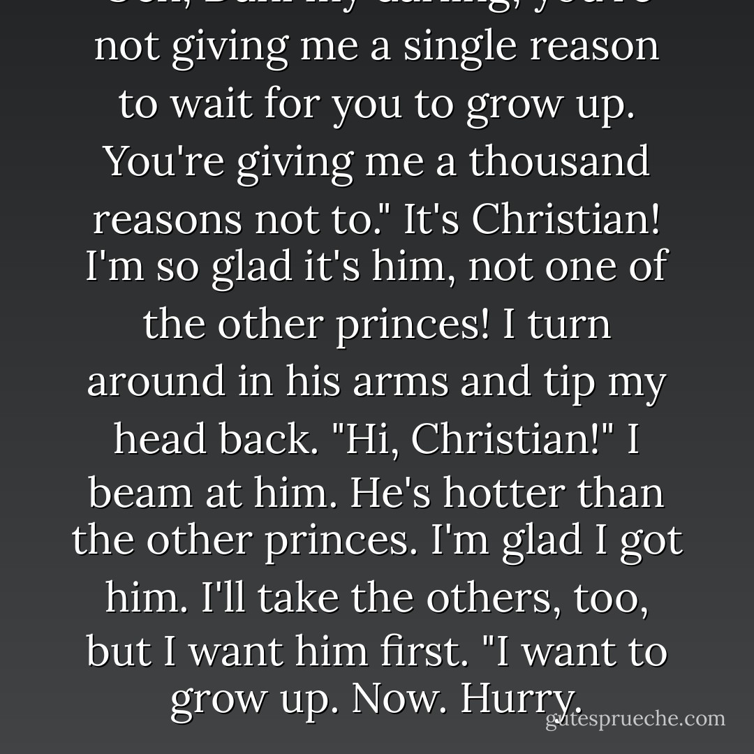 Och, Dani my darling, you're not giving me a single reason to wait for you to grow up. You're giving me a thousand reasons not to."<br />It's Christian! I'm so glad it's him, not one of the other princes! I turn around in his arms and tip my head back. "Hi, Christian!" I beam at him. He's hotter than the other princes. I'm glad I got him. I'll take the others, too, but I want him first. "I want to grow up. Now. Hurry. - Karen Marie Moning