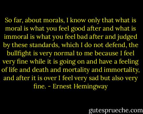 So far, about morals, I know only that what is moral is what you feel good after and what is immoral is what you feel bad after and judged by these standards, which I do not defend, the bullfight is very normal to me because I feel very fine while it is going on and have a feeling of life and death and mortality and immortality, and after it is over I feel very sad but also very fine. - Ernest Hemingway
