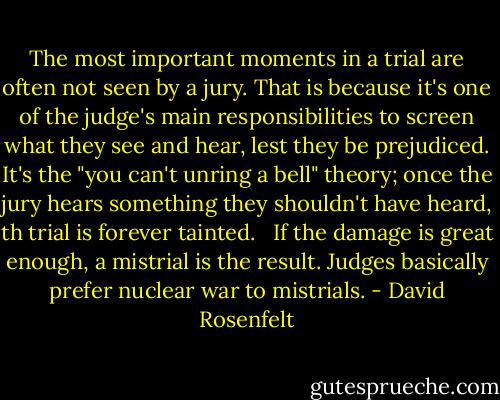 The most important moments in a trial are often not seen by a jury. That is because it's one of the judge's main responsibilities to screen what they see and hear, lest they be prejudiced. It's the "you can't unring a bell" theory; once the jury hears something they shouldn't have heard, th trial is forever tainted. <br /><br />If the damage is great enough, a mistrial is the result. Judges basically prefer nuclear war to mistrials. - David Rosenfelt