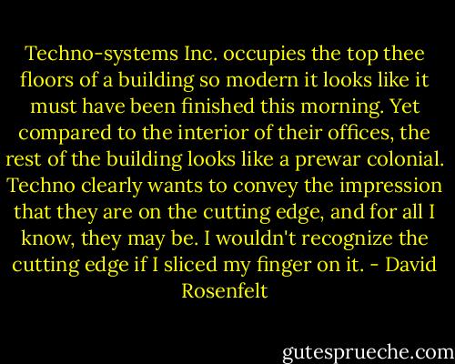 Techno-systems Inc. occupies the top thee floors of a building so modern it looks like it must have been finished this morning. Yet compared to the interior of their offices, the rest of the building looks like a prewar colonial. Techno clearly wants to convey the impression that they are on the cutting edge, and for all I know, they may be. I wouldn't recognize the cutting edge if I sliced my finger on it. - David Rosenfelt