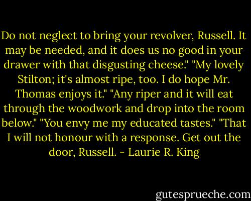 Do not neglect to bring your revolver, Russell. It may be needed, and it does us no good in your drawer with that disgusting cheese."<br />"My lovely Stilton; it's almost ripe, too. I do hope Mr. Thomas enjoys it."<br />"Any riper and it will eat through the woodwork and drop into the room below."<br />"You envy me my educated tastes."<br />"That I will not honour with a response. Get out the door, Russell. - Laurie R. King