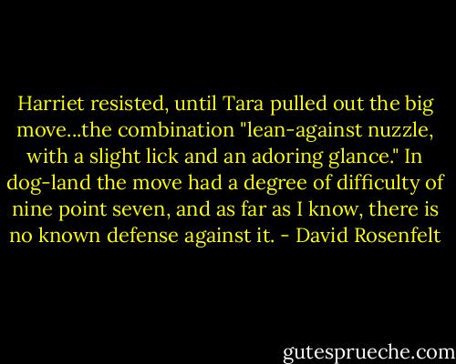 Harriet resisted, until Tara pulled out the big move...the combination "lean-against nuzzle, with a slight lick and an adoring glance." In dog-land the move had a degree of difficulty of nine point seven, and as far as I know, there is no known defense against it. - David Rosenfelt