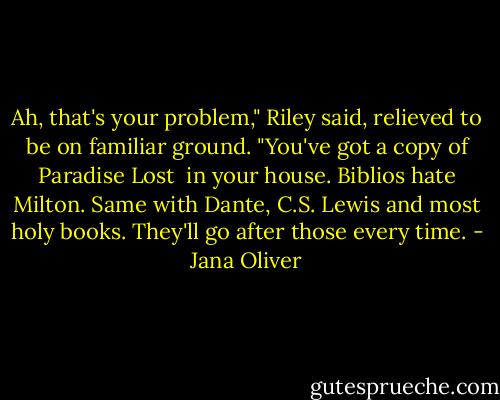 Ah, that's your problem," Riley said, relieved to be on familiar ground. "You've got a copy of Paradise Lost <br />in your house. Biblios hate Milton. Same with Dante, C.S. Lewis and most holy books. They'll go after those every time. - Jana Oliver