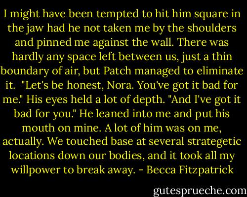 I might have been tempted to hit him square in the jaw had he not taken me by the shoulders and pinned me against the wall. There was hardly any space left between us, just a thin boundary of air, but Patch managed to eliminate it.<br /><br />"Let's be honest, Nora. You've got it bad for me." His eyes held a lot of depth. "And I've got it bad for you." He leaned into me and put his mouth on mine. A lot of him was on me, actually. We touched base at several strategetic locations down our bodies, and it took all my willpower to break away. - Becca Fitzpatrick