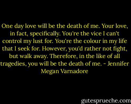 One day love will be the death of me. Your love, in fact, specifically. You're the vice I can't control my lust for. You're the colour in my life that I seek for. However, you'd rather not fight, but walk away. Therefore, in the like of all tragedies, you will be the death of me. - Jennifer Megan Varnadore