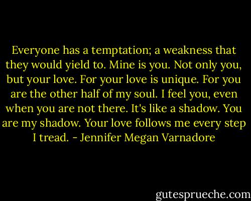 Everyone has a temptation; a weakness that they would yield to. Mine is you. Not only you, but your love. For your love is unique. For you are the other half of my soul. I feel you, even when you are not there. It's like a shadow. You are my shadow. Your love follows me every step I tread. - Jennifer Megan Varnadore