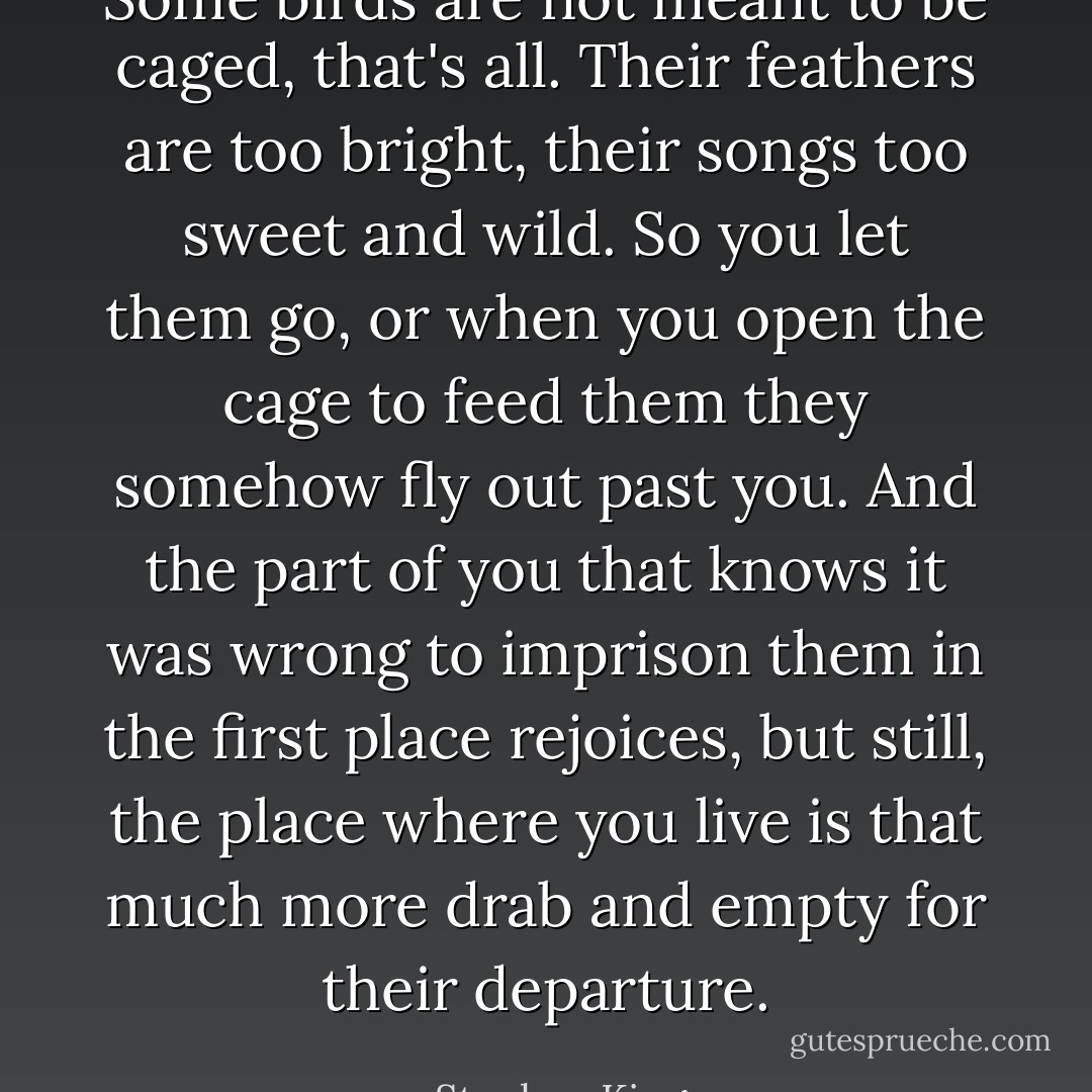 Some birds are not meant to be caged, that's all. Their feathers are too bright, their songs too sweet and wild. So you let them go, or when you open the cage to feed them they somehow fly out past you. And the part of you that knows it was wrong to imprison them in the first place rejoices, but still, the place where you live is that much more drab and empty for their departure. - Stephen King