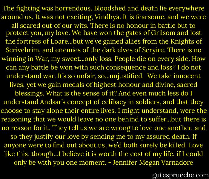 The fighting was horrendous. Bloodshed and death lie everywhere around us. It was not exciting, Vindhya. It is fearsome, and we were all scared out of our wits. There is no honour in battle but to protect you, my love. We have won the gates of Grilsom and lost the fortress of Loare...but we’ve gained allies from the Knights of Scrivehrim, and enemies of the dark elves of Scryire. There is no winning in War, my sweet...only loss. People die on<br />every side. How can any battle be won with such consequence and loss? I do not understand war. It’s so unfair, so...unjustified.<br /><br />We take innocent lives, yet we gain medals of highest honour and divine, sacred blessings. What is the sense of it? And even much less do I understand Andsar’s concept of celibacy in soldiers, and that they choose to stay alone their entire lives. I might understand, were the reasoning that we would leave no one behind to suffer...but there is no reason for it. They tell us we are wrong to love one another, and so they justify our love by sending me to my assured death. If anyone were to find out about us, we’d both surely be killed. Love like this, though…I believe it is worth the cost of my life, if I could only be with you one moment. - Jennifer Megan Varnadore