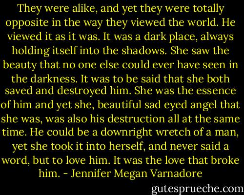 They were alike, and yet they were totally opposite<br />in the way they viewed the world. He viewed it as it was. It<br />was a dark place, always holding itself into the shadows.<br />She saw the beauty that no one else could ever have seen in<br />the darkness. It was to be said that she both saved and<br />destroyed him. She was the essence of him and yet she,<br />beautiful sad eyed angel that she was, was also his<br />destruction all at the same time. He could be a downright<br />wretch of a man, yet she took it into herself, and never said<br />a word, but to love him. It was the love that broke him. - Jennifer Megan Varnadore