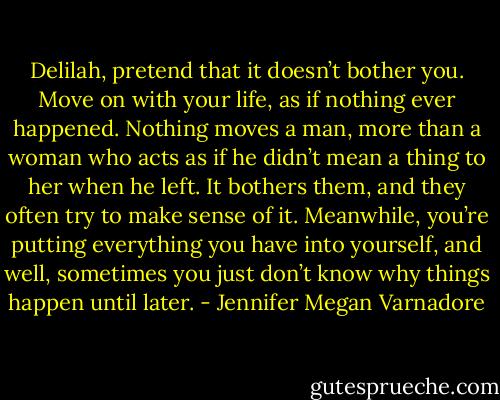 Delilah, pretend that it doesn’t bother you. Move on<br />with your life, as if nothing ever happened. Nothing moves<br />a man, more than a woman who acts as if he didn’t mean a<br />thing to her when he left. It bothers them, and they often<br />try to make sense of it. Meanwhile, you’re putting<br />everything you have into yourself, and well, sometimes you<br />just don’t know why things happen until later. - Jennifer Megan Varnadore