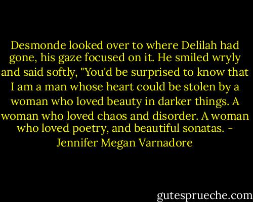 Desmonde<br />looked over to where Delilah had gone, his gaze focused on<br />it. He smiled wryly and said softly, "You'd be surprised to know that I am a man whose heart could be stolen by a woman who loved beauty in darker things. A woman who loved chaos and disorder. A woman who loved poetry, and beautiful sonatas. - Jennifer Megan Varnadore
