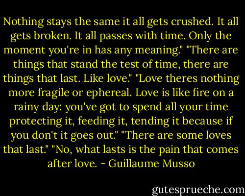 Nothing stays the same it all gets crushed. It all gets broken. It all passes with time. Only the moment you're in has any meaning."<br />"There are things that stand the test of time, there are things that last. Like love."<br />"Love theres nothing more fragile or ephereal.<br />Love is like fire on a rainy day: you've got to<br />spend all your time protecting it, feeding it, tending it because if you don't it goes out."<br />"There are some loves that last."<br />"No, what lasts is the pain that comes after love. - Guillaume Musso