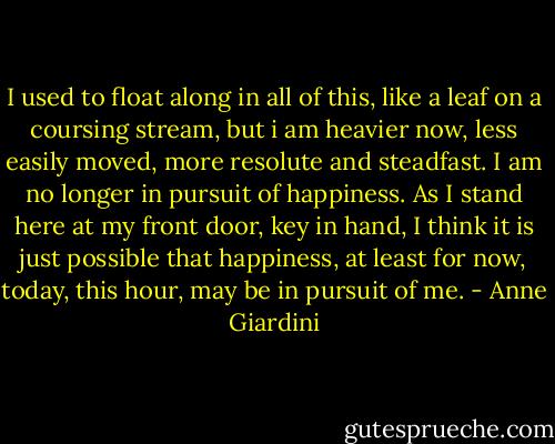 I used to float along in all of this, like a leaf on a coursing stream, but i am heavier now, less easily moved, more resolute and steadfast. I am no longer in pursuit of happiness. As I stand here at my front door, key in hand, I think it is just possible that happiness, at least for now, today, this hour, may be in pursuit of me. - Anne Giardini