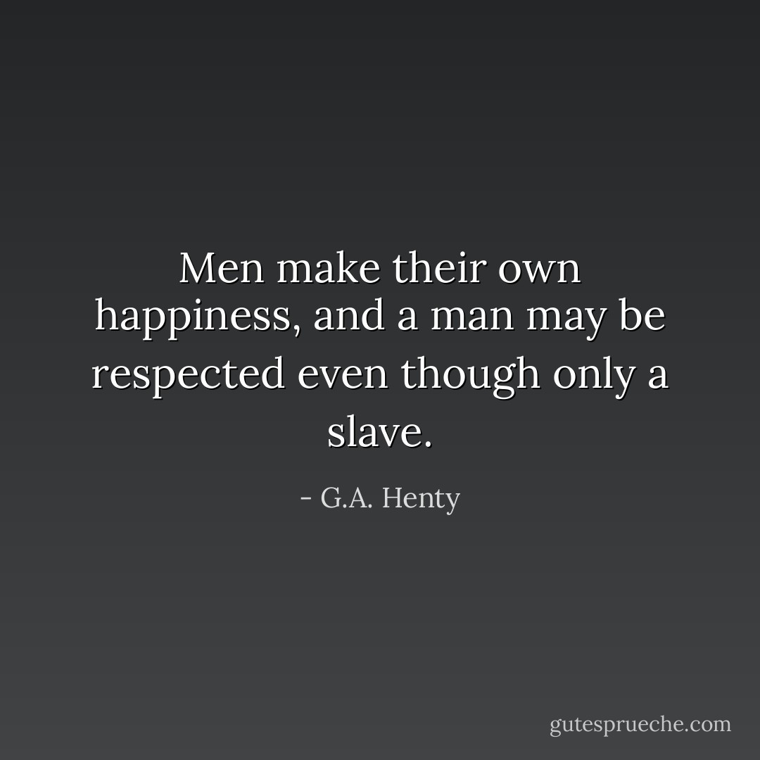 Men make their own happiness, and a man may be respected even though only a slave. - G.A. Henty
