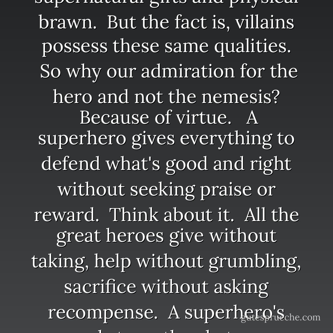 People love superheroes.  It's true we're  impressed by their bravery and fortitude, their supernatural gifts and physical brawn.  But the fact is, villains possess these same qualities.  So why our admiration for the hero and not the nemesis?  Because of virtue.   A superhero gives everything to defend what's good and right without seeking praise or reward.  Think about it.  All the great heroes give without taking, help without grumbling, sacrifice without asking recompense.  A superhero's real strength, what we absolutely fall in love with, is his finer virtue. - Richelle E. Goodrich