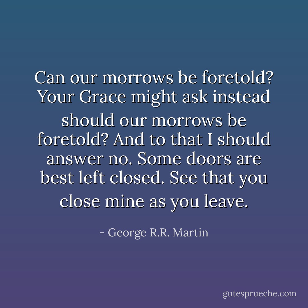 Can our morrows be foretold?<br />Your Grace might ask instead should our morrows be foretold? And to that I should answer no. Some doors are best left closed.<br />See that you close mine as you leave. - George R.R. Martin