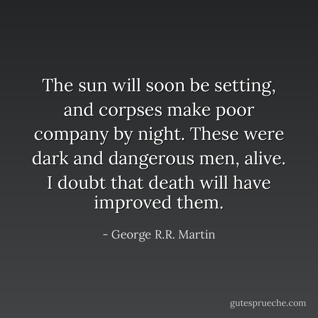 The sun will soon be setting, and corpses make poor company by night. These were dark and dangerous men, alive. I doubt that death will have improved them. - George R.R. Martin