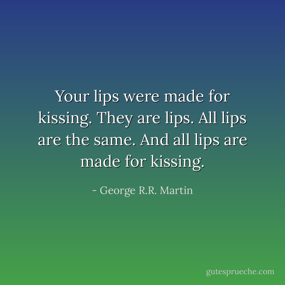 Your lips were made for kissing.<br />They are lips. All lips are the same.<br />And all lips are made for kissing. - George R.R. Martin