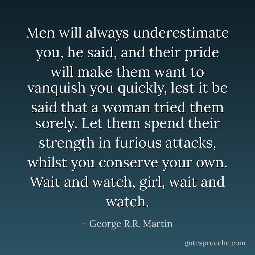 Men will always underestimate you, he said, and their pride will make them want to vanquish you quickly, lest it be said that a woman tried them sorely. Let them spend their strength in furious attacks, whilst you conserve your own. Wait and watch, girl, wait and watch. - George R.R. Martin