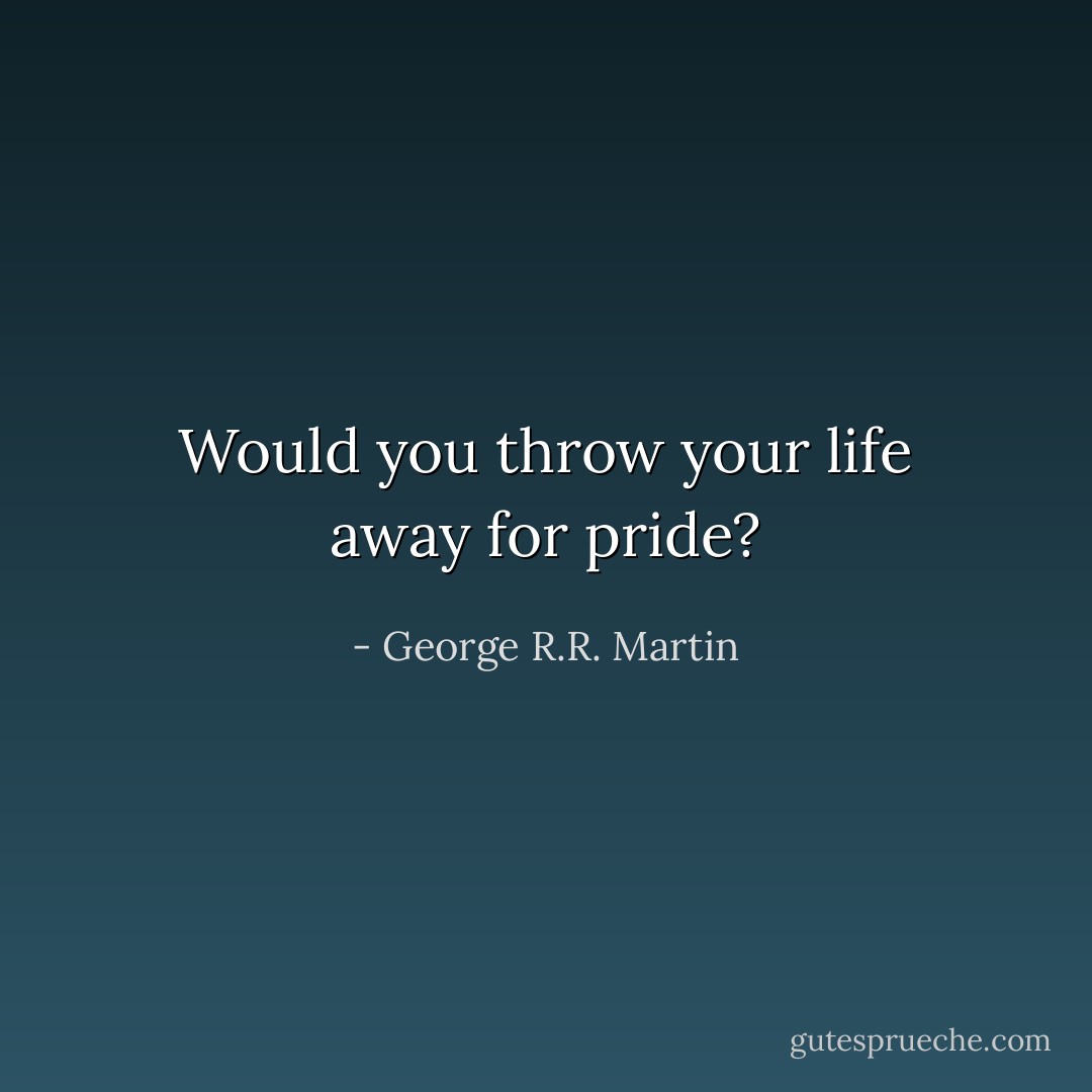 Would you throw your life away for pride? - George R.R. Martin