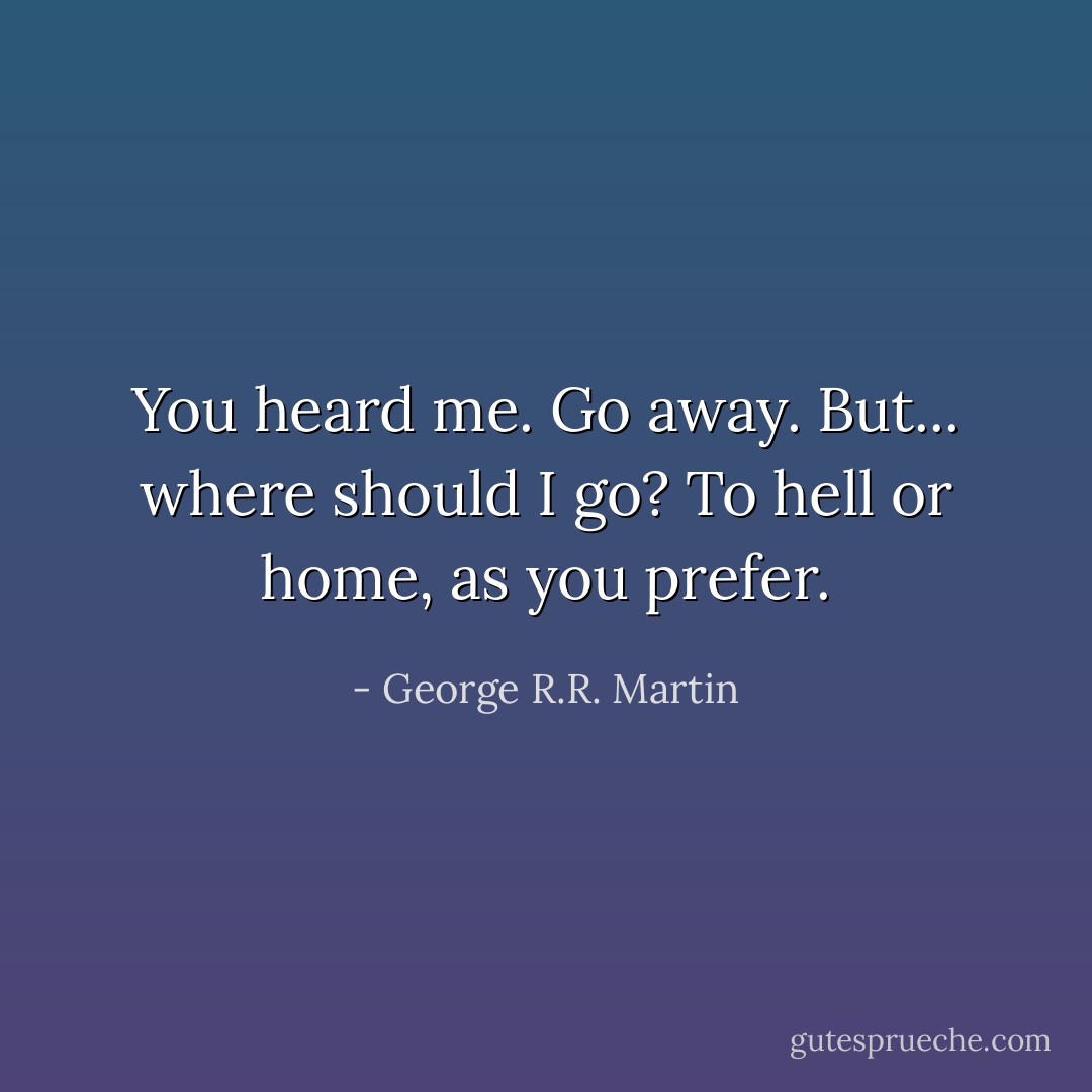 You heard me. Go away.<br />But... where should I go?<br />To hell or home, as you prefer. - George R.R. Martin