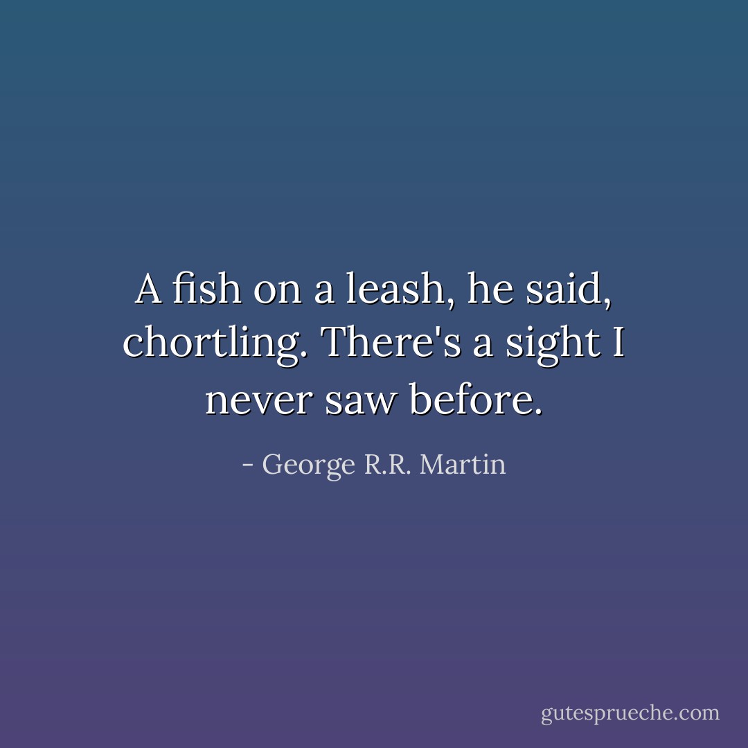 A fish on a leash, he said, chortling. There's a sight I never saw before. - George R.R. Martin