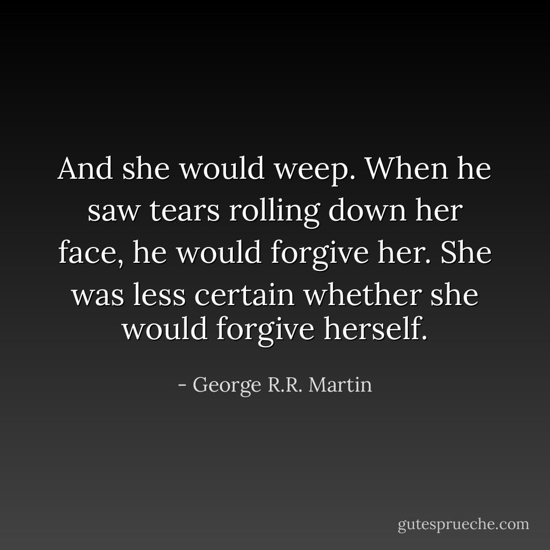 And she would weep. When he saw tears rolling down her face, he would forgive her.<br />She was less certain whether she would forgive herself. - George R.R. Martin