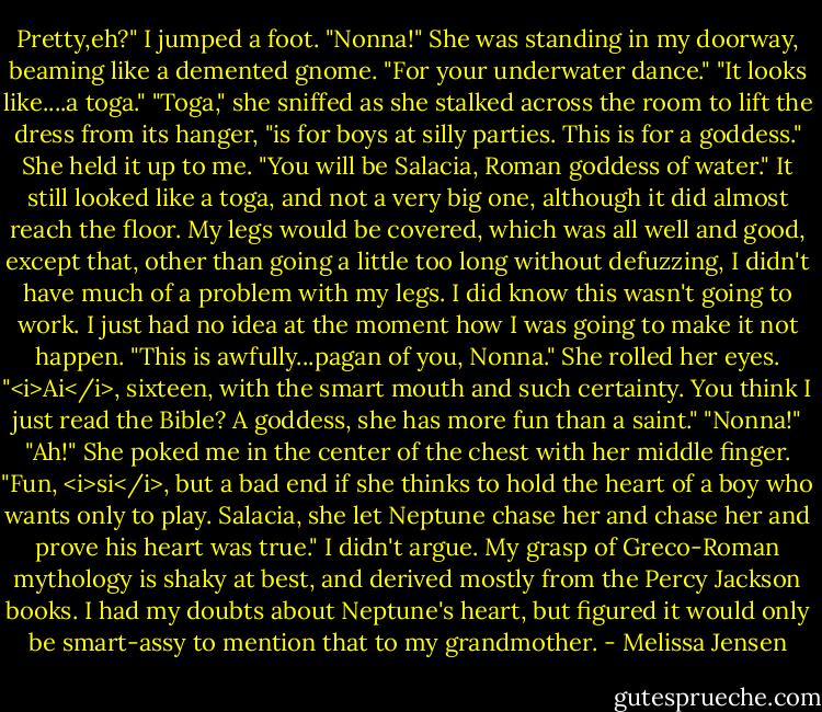 Pretty,eh?"<br />I jumped a foot. "Nonna!"<br />She was standing in my doorway, beaming like a demented gnome. "For your underwater dance."<br />"It looks like....a toga."<br />"Toga," she sniffed as she stalked across the room to lift the dress from its hanger, "is for boys at silly parties. This is for a goddess." She held it up to me. "You will be Salacia, Roman goddess of water."<br />It still looked like a toga, and not a very big one, although it did almost reach the floor. My legs would be covered, which was all well and good, except that, other than going a little too long without defuzzing, I didn't have much of a problem with my legs. I did know this wasn't going to work. I just had no idea at the moment how I was going to make it not happen.<br />"This is awfully...pagan of you, Nonna."<br />She rolled her eyes. "<i>Ai</i>, sixteen, with the smart mouth and such certainty. You think I just read the Bible? A goddess, she has more fun than a saint."<br />"Nonna!"<br />"Ah!" She poked me in the center of the chest with her middle finger. "Fun, <i>si</i>, but a bad end if she thinks to hold the heart of a boy who wants only to play. Salacia, she let Neptune chase her and chase her and prove his heart was true."<br />I didn't argue. My grasp of Greco-Roman mythology is shaky at best, and derived mostly from the Percy Jackson books. I had my doubts about Neptune's heart, but figured it would only be smart-assy to mention that to my grandmother. - Melissa Jensen