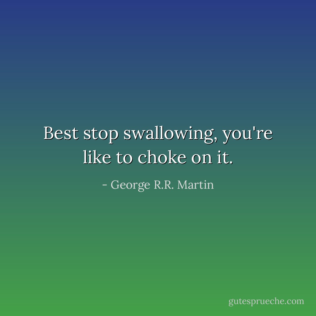 Best stop swallowing, you're like to choke on it. - George R.R. Martin