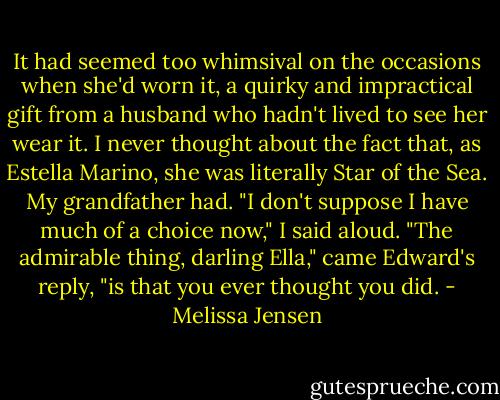 It had seemed too whimsival on the occasions when she'd worn it, a quirky and impractical gift from a husband who hadn't lived to see her wear it. I never thought about the fact that, as Estella Marino, she was literally Star of the Sea. My grandfather had.<br />"I don't suppose I have much of a choice now," I said aloud.<br />"The admirable thing, darling Ella," came Edward's reply, "is that you ever thought you did. - Melissa Jensen