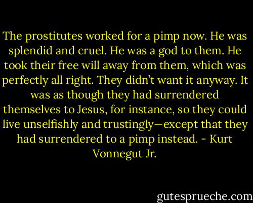 The prostitutes worked for a pimp now. He was splendid and cruel. He was a god to them. He took their free will away from them, which was perfectly all right. They didn’t want it anyway. It was as though they had surrendered themselves to Jesus, for instance, so they could live unselfishly and trustingly—except that they had surrendered to a pimp instead. - Kurt Vonnegut Jr.