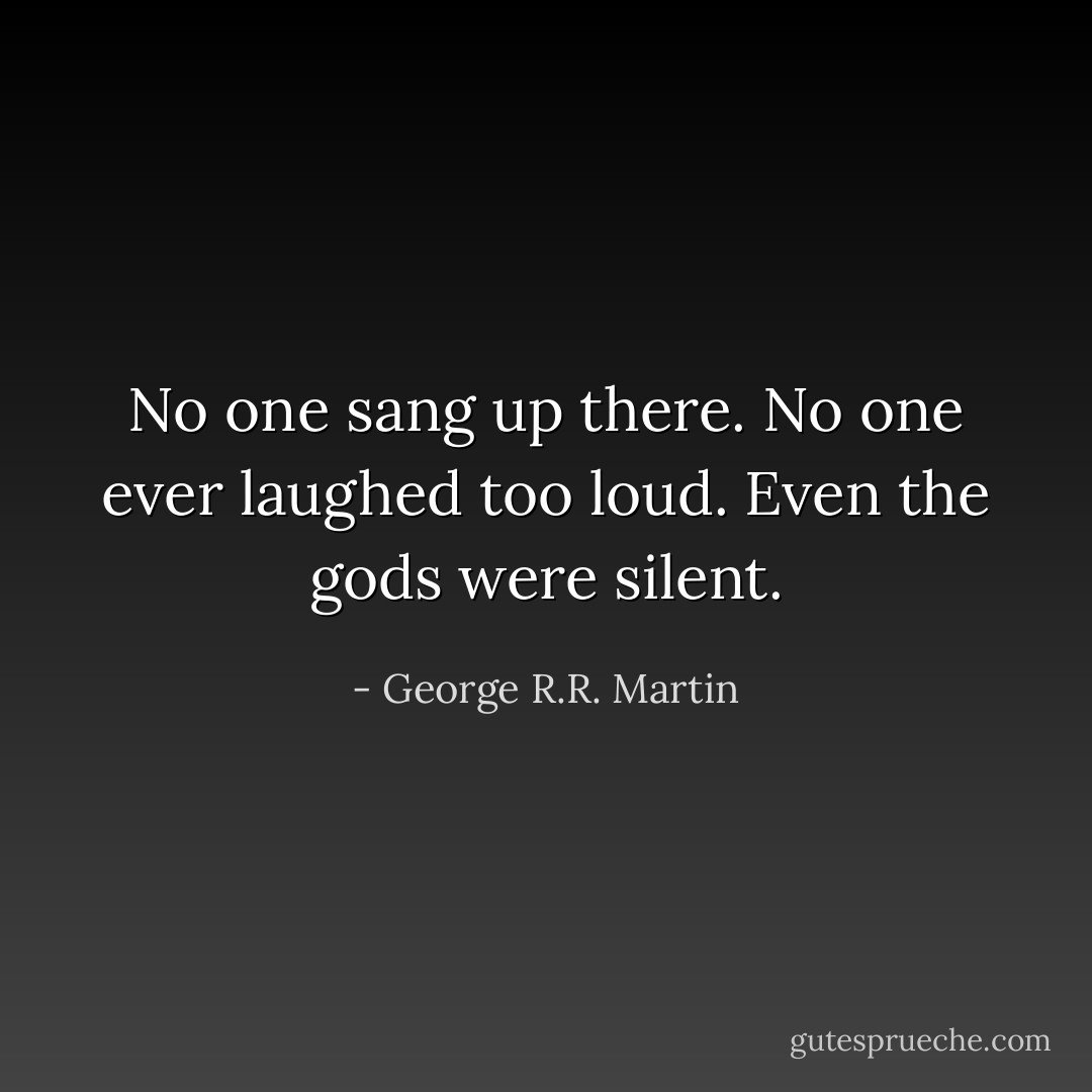 No one sang up there. No one ever laughed too loud. Even the gods were silent. - George R.R. Martin