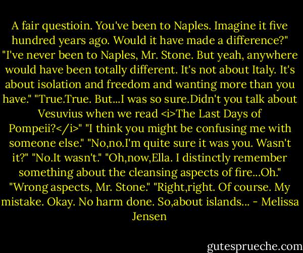 A fair questioin. You've been to Naples. Imagine it five hundred years ago. Would it have made a difference?"<br />"I've never been to Naples, Mr. Stone. But yeah, anywhere would have been totally different. It's not about Italy. It's about isolation and freedom and wanting more than you have."<br />"True.True. But...I was so sure.Didn't you talk about Vesuvius when we read <i>The Last Days of Pompeii?</i>"<br />"I think you might be confusing me with someone else."<br />"No,no.I'm quite sure it was you. Wasn't it?"<br />"No.It wasn't."<br />"Oh,now,Ella. I distinctly remember something about the cleansing aspects of fire...Oh."<br />"Wrong aspects, Mr. Stone."<br />"Right,right. Of course. My mistake. Okay. No harm done. So,about islands... - Melissa Jensen