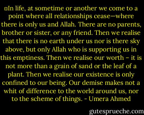 ‗In life, at sometime or another we come to a point where all relationships cease—where there is only us and Allah. There are no parents, brother or sister, or any friend. Then we realise that there is no earth under us nor is there sky above, but only Allah who is supporting us in this emptiness. Then we realise our worth – it is not more than a grain of sand or the leaf of a plant. Then we realise our existence is only confined to our being. Our demise makes not a whit of difference to the world around us, nor to the scheme of things. - Umera Ahmed