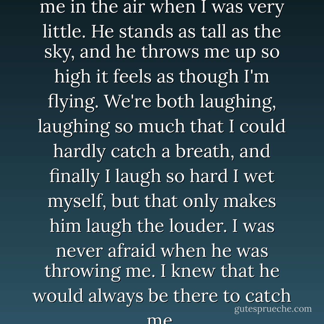 I remember a man throwing me in the air when I was very little. He stands as tall as the sky, and he throws me up so high it feels as though I'm flying. We're both laughing, laughing so much that I could hardly catch a breath, and finally I laugh so hard I wet myself, but that only makes him laugh the louder. I was never afraid when he was throwing me. I knew that he would always be there to catch me. - George R.R. Martin
