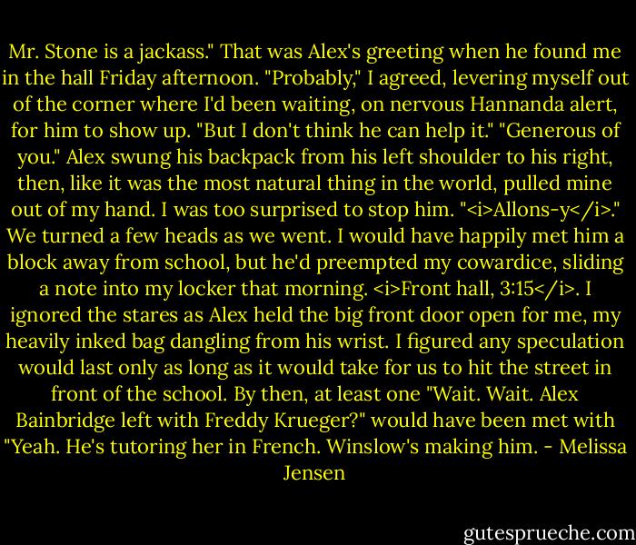 Mr. Stone is a jackass."<br />That was Alex's greeting when he found me in the hall Friday afternoon.<br />"Probably," I agreed, levering myself out of the corner where I'd been waiting, on nervous Hannanda alert, for him to show up. "But I don't think he can help it."<br />"Generous of you." Alex swung his backpack from his left shoulder to his right, then, like it was the most natural thing in the world, pulled mine out of my hand. I was too surprised to stop him. "<i>Allons-y</i>."<br />We turned a few heads as we went. I would have happily met him a block away from school, but he'd preempted my cowardice, sliding a note into my locker that morning. <i>Front hall, 3:15</i>. I ignored the stares as Alex held the big front door open for me, my heavily inked bag dangling from his wrist. I figured any speculation would last only as long as it would take for us to hit the street in front of the school. By then, at least one "Wait. Wait. Alex Bainbridge left with Freddy Krueger?" would have been met with "Yeah. He's tutoring her in French. Winslow's making him. - Melissa Jensen
