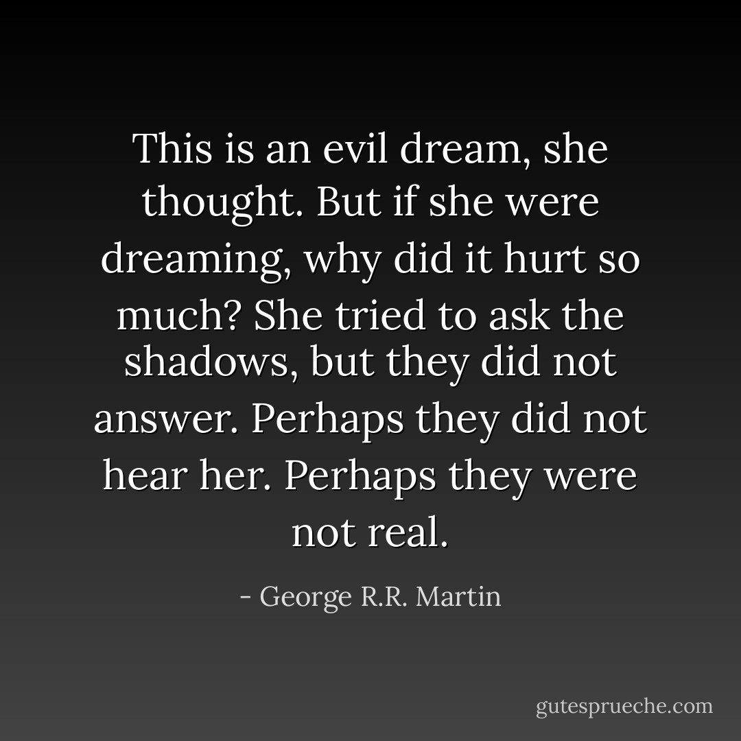 This is an evil dream, she thought. But if she were dreaming, why did it hurt so much?<br />She tried to ask the shadows, but they did not answer. Perhaps they did not hear her. Perhaps they were not real. - George R.R. Martin