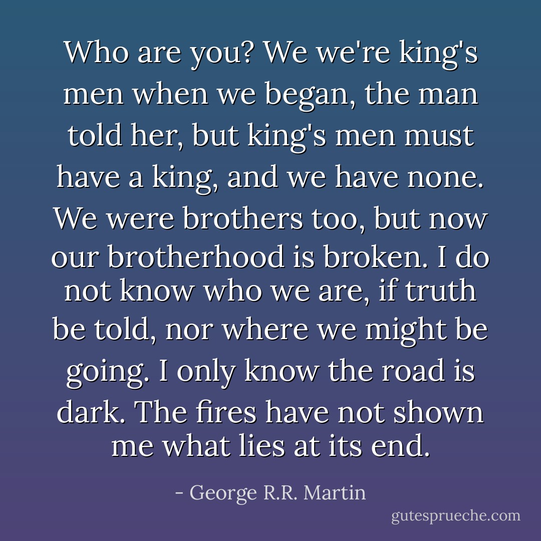 Who are you?<br />We we're king's men when we began, the man told her, but king's men must have a king, and we have none. We were brothers too, but now our brotherhood is broken. I do not know who we are, if truth be told, nor where we might be going. I only know the road is dark. The fires have not shown me what lies at its end. - George R.R. Martin