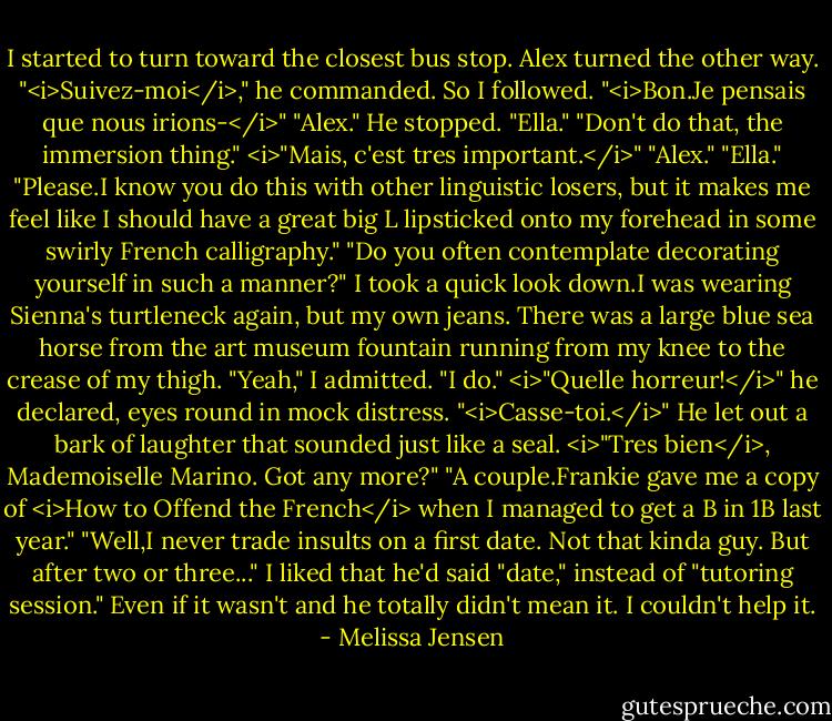 I started to turn toward the closest bus stop. Alex turned the other way. "<i>Suivez-moi</i>," he commanded. So I followed. "<i>Bon.Je pensais que nous irions-</i>"<br />"Alex."<br />He stopped. "Ella."<br />"Don't do that, the immersion thing."<br /><i>"Mais, c'est tres important.</i>"<br />"Alex."<br />"Ella."<br />"Please.I know you do this with other linguistic losers, but it makes me feel like I should have a great big L lipsticked onto my forehead in some swirly French calligraphy."<br />"Do you often contemplate decorating yourself in such a manner?"<br />I took a quick look down.I was wearing Sienna's turtleneck again, but my own jeans. There was a large blue sea horse from the art museum fountain running from my knee to the crease of my thigh. "Yeah," I admitted. "I do."<br /><i>"Quelle horreur!</i>" he declared, eyes round in mock distress.<br />"<i>Casse-toi.</i>"<br />He let out a bark of laughter that sounded just like a seal. <i>"Tres bien</i>, Mademoiselle Marino. Got any more?"<br />"A couple.Frankie gave me a copy of <i>How to Offend the French</i> when I managed to get a B in 1B last year."<br />"Well,I never trade insults on a first date. Not that kinda guy. But after two or three..."<br />I liked that he'd said "date," instead of "tutoring session." Even if it wasn't and he totally didn't mean it. I couldn't help it. - Melissa Jensen
