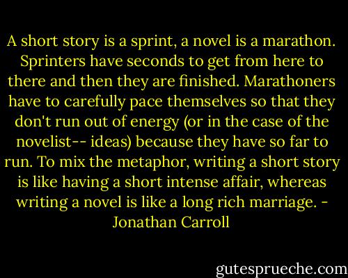 A short story is a sprint, a novel is a marathon. Sprinters have seconds to get from here to there and then they are finished. Marathoners have to carefully pace themselves so that they don't run out of energy (or in the case of the novelist-- ideas) because they have so far to run. To mix the metaphor, writing a short story is like having a short intense affair, whereas writing a novel is like a long rich marriage. - Jonathan Carroll