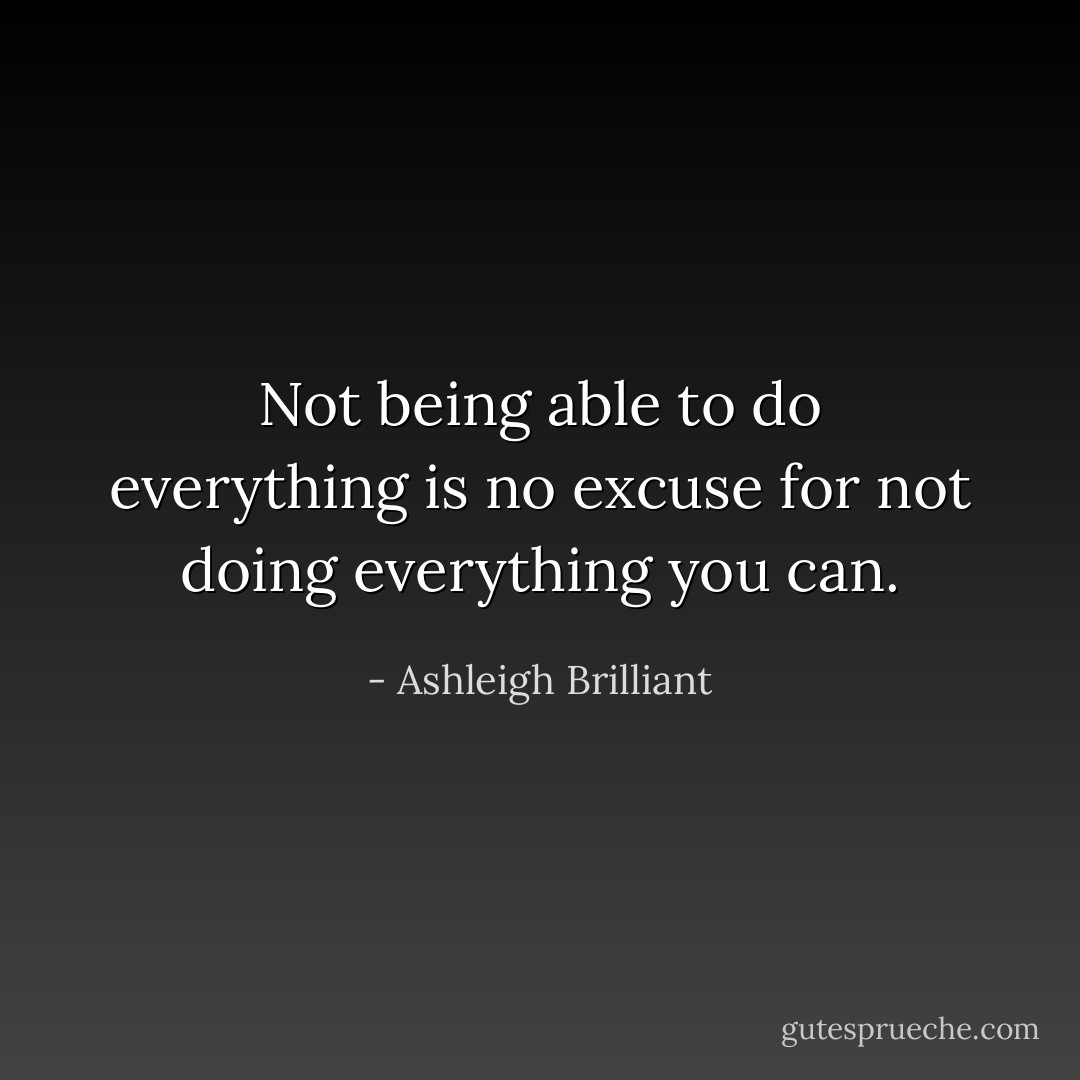 Not being able to do everything is no excuse for not doing everything you can. - Ashleigh Brilliant