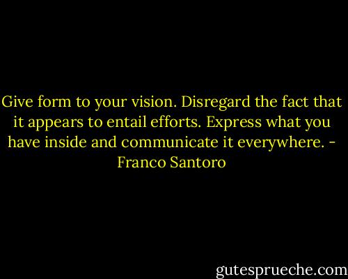 Give form to your vision. Disregard the fact that it appears to entail efforts. Express what you have inside and communicate it everywhere. - Franco Santoro