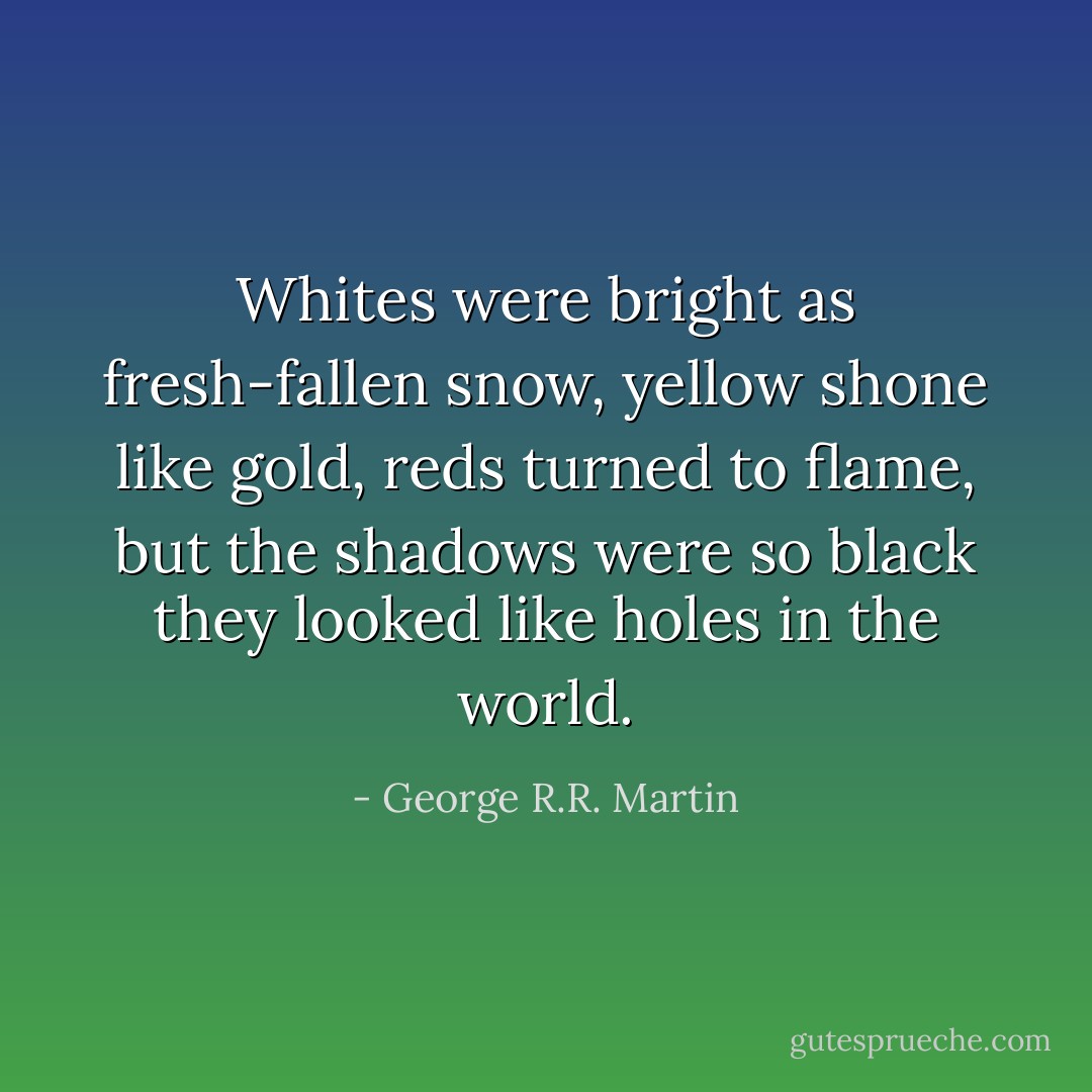 Whites were bright as fresh-fallen snow, yellow shone like gold, reds turned to flame, but the shadows were so black they looked like holes in the world. - George R.R. Martin