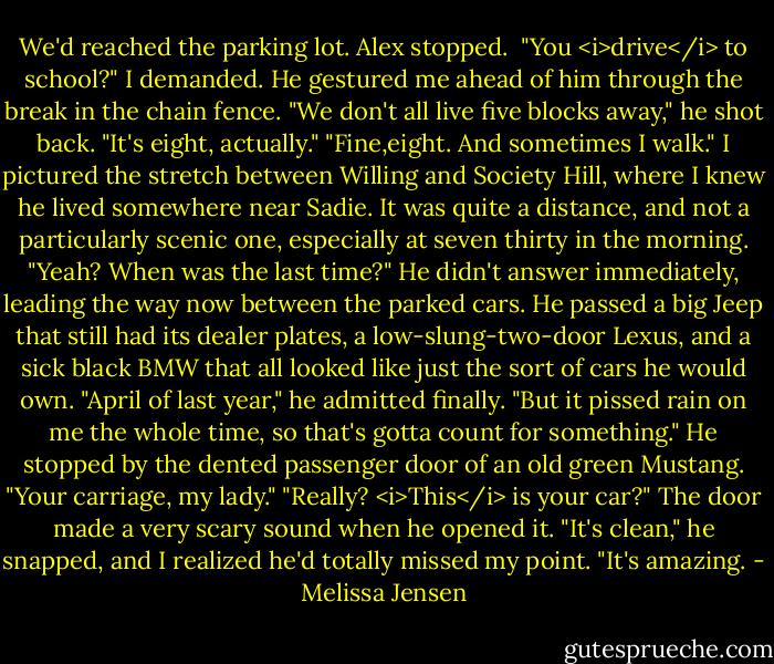 We'd reached the parking lot. Alex stopped. <br />"You <i>drive</i> to school?" I demanded.<br />He gestured me ahead of him through the break in the chain fence. "We don't all live five blocks away," he shot back.<br />"It's eight, actually."<br />"Fine,eight. And sometimes I walk."<br />I pictured the stretch between Willing and Society Hill, where I knew he lived somewhere near Sadie. It was quite a distance, and not a particularly scenic one, especially at seven thirty in the morning. "Yeah? When was the last time?"<br />He didn't answer immediately, leading the way now between the parked cars. He passed a big Jeep that still had its dealer plates, a low-slung-two-door Lexus, and a sick black BMW that all looked like just the sort of cars he would own. "April of last year," he admitted finally. "But it pissed rain on me the whole time, so that's gotta count for something." He stopped by the dented passenger door of an old green Mustang. "Your carriage, my lady."<br />"Really? <i>This</i> is your car?"<br />The door made a very scary sound when he opened it. "It's clean," he snapped, and I realized he'd totally missed my point.<br />"It's amazing. - Melissa Jensen