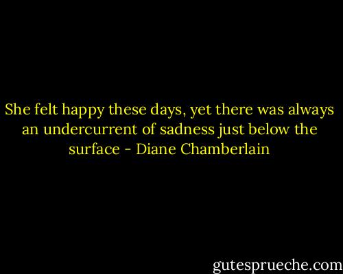She felt happy these days, yet there was always an undercurrent of sadness just below the surface - Diane Chamberlain