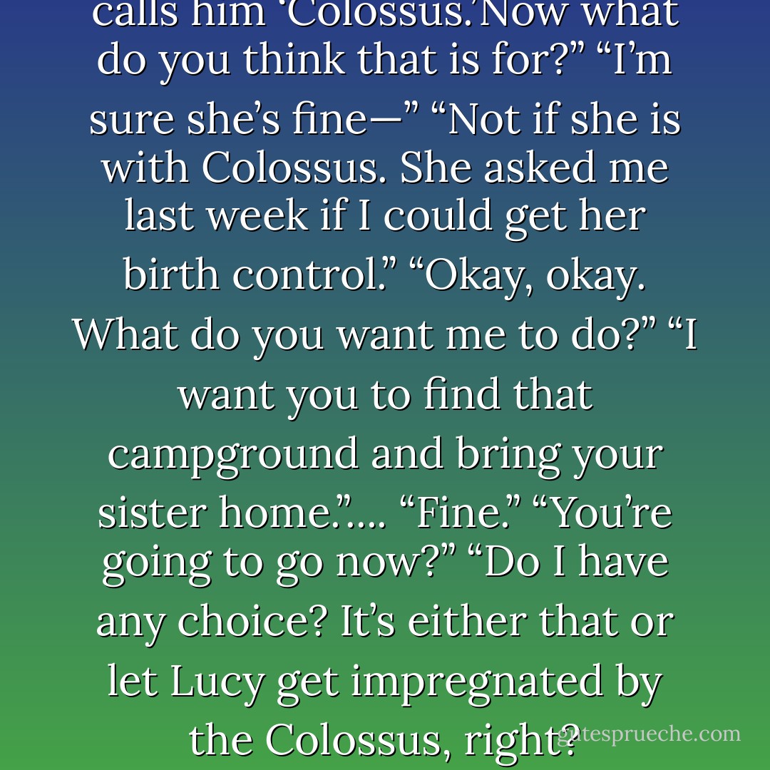 Her mother leaned in. “She calls him ‘Colossus.’Now what do you think that is for?”<br />“I’m sure she’s fine—”<br />“Not if she is with Colossus. She asked<br />me last week if I could get her birth control.”<br />“Okay, okay. What do you want me to do?”<br />“I want you to find that campground and<br />bring your sister home.”....<br />“Fine.”<br />“You’re going to go now?”<br />“Do I have any choice? It’s either that or let Lucy get impregnated by the Colossus, right? - Jessica Clare