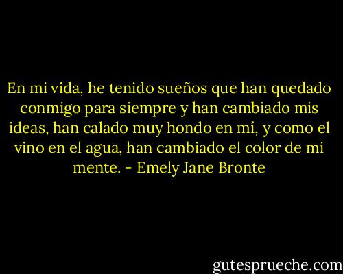 En mi vida, he tenido sueños que han quedado conmigo para siempre y han cambiado mis ideas, han calado muy hondo en mí, y como el vino en el agua, han cambiado el color de mi mente. - Emely Jane Bronte