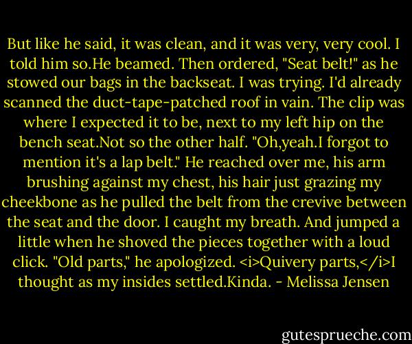 But like he said, it was clean, and it was very, very cool.<br />I told him so.He beamed. Then ordered, "Seat belt!" as he stowed our bags in the backseat. I was trying. I'd already scanned the duct-tape-patched roof in vain. The clip was where I expected it to be, next to my left hip on the bench seat.Not so the other half. "Oh,yeah.I forgot to mention it's a lap belt."<br />He reached over me, his arm brushing against my chest, his hair just grazing my cheekbone as he pulled the belt from the crevive between the seat and the door. I caught my breath. And jumped a little when he shoved the pieces together with a loud click.<br />"Old parts," he apologized.<br /><i>Quivery parts,</i>I thought as my insides settled.Kinda. - Melissa Jensen