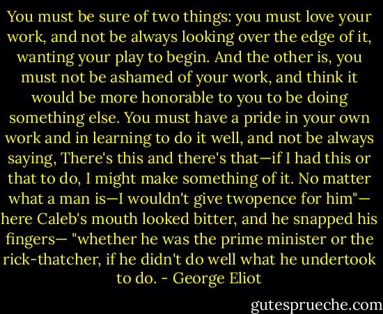 You must be sure of two things: you must love your work, and not be always looking over the edge of it, wanting your play to begin. And the other is, you must not be ashamed of your work, and think it would be more honorable to you to be doing something else. You must have a pride in your own work and in learning to do it well, and not be always saying, There's this and there's that—if I had this or that to do, I might make something of it. No matter what a man is—I wouldn't give twopence for him"— here Caleb's mouth looked bitter, and he snapped his fingers— "whether he was the prime minister or the rick-thatcher, if he didn't do well what he undertook to do. - George Eliot