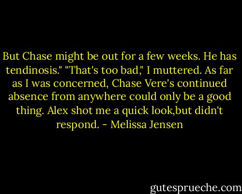 But Chase might be out for a few weeks. He has tendinosis."<br />"That's too bad," I muttered. As far as I was concerned, Chase Vere's continued absence from anywhere could only be a good thing.<br />Alex shot me a quick look,but didn't respond. - Melissa Jensen